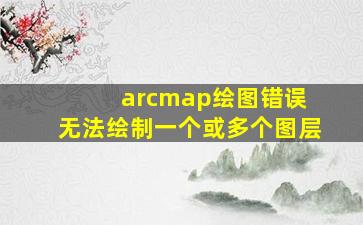 arcmap绘图错误 无法绘制一个或多个图层